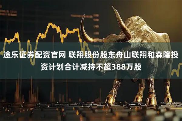 途乐证券配资官网 联翔股份股东舟山联翔和森隆投资计划合计减持不超388万股