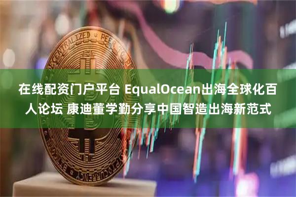 在线配资门户平台 EqualOcean出海全球化百人论坛 康迪董学勤分享中国智造出海新范式