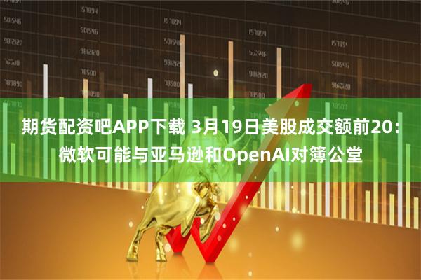 期货配资吧APP下载 3月19日美股成交额前20：微软可能与亚马逊和OpenAI对簿公堂