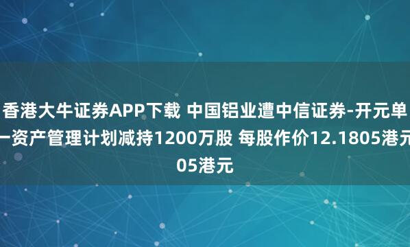 香港大牛证券APP下载 中国铝业遭中信证券-开元单一资产管理计划减持1200万股 每股作价12.1805港元