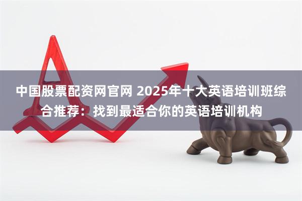 中国股票配资网官网 2025年十大英语培训班综合推荐:找到最适合你的英语培训机构