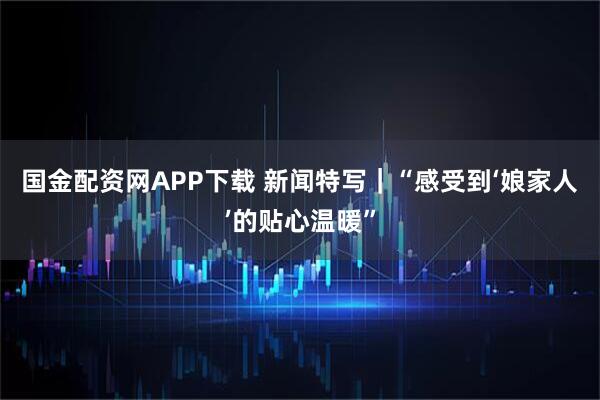 国金配资网APP下载 新闻特写｜“感受到‘娘家人’的贴心温暖”