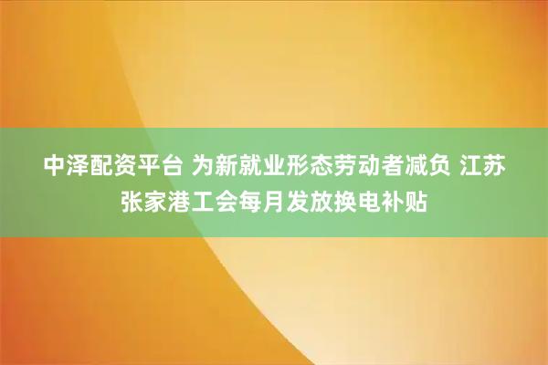 中泽配资平台 为新就业形态劳动者减负 江苏张家港工会每月发放换电补贴