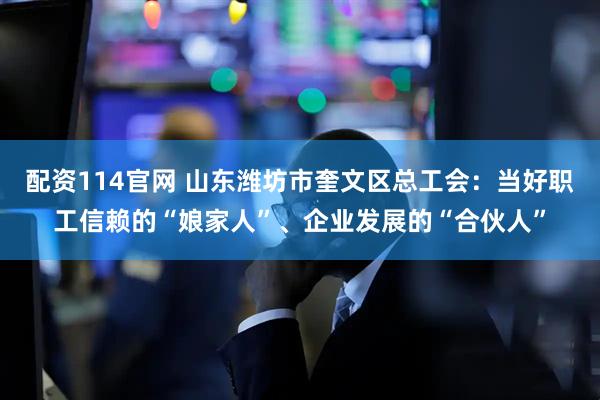 配资114官网 山东潍坊市奎文区总工会：当好职工信赖的“娘家人”、企业发展的“合伙人”