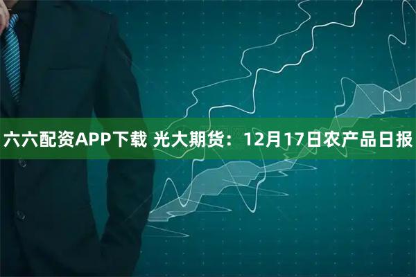 六六配资APP下载 光大期货：12月17日农产品日报
