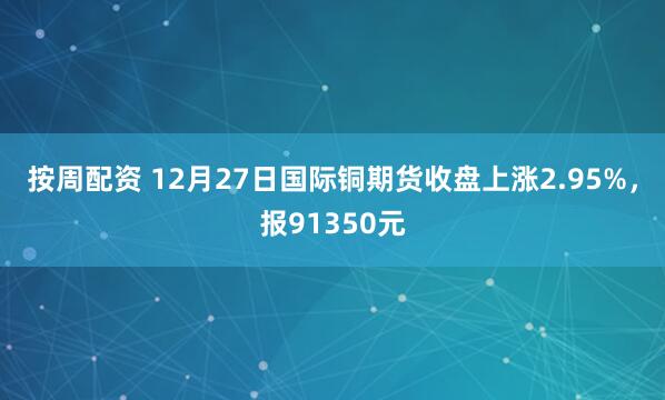 按周配资 12月27日国际铜期货收盘上涨2.95%，报91350元