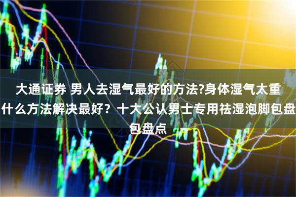 大通证券 男人去湿气最好的方法?身体湿气太重用什么方法解决最好？十大公认男士专用祛湿泡脚包盘点
