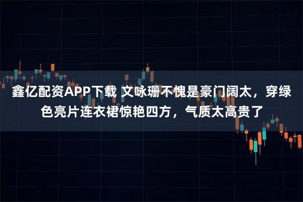 鑫亿配资APP下载 文咏珊不愧是豪门阔太，穿绿色亮片连衣裙惊艳四方，气质太高贵了