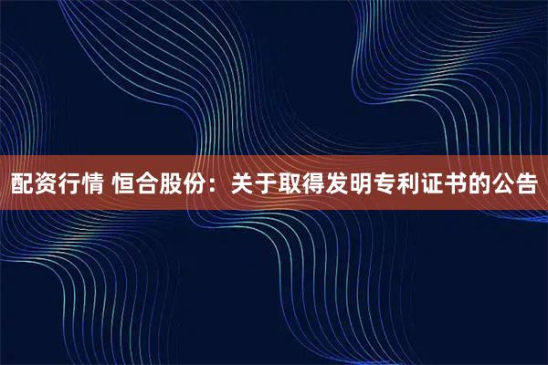 配资行情 恒合股份：关于取得发明专利证书的公告