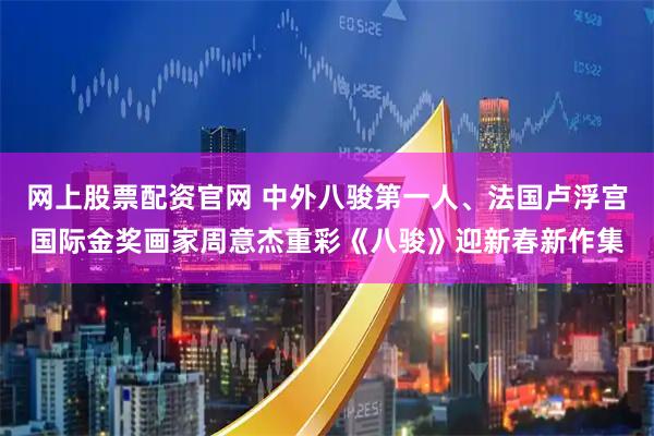 网上股票配资官网 中外八骏第一人、法国卢浮宫国际金奖画家周意杰重彩《八骏》迎新春新作集