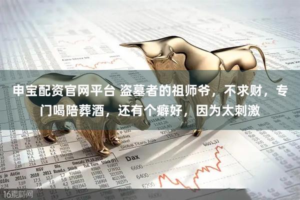 申宝配资官网平台 盗墓者的祖师爷，不求财，专门喝陪葬酒，还有个癖好，因为太刺激