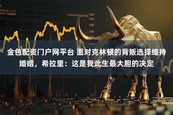 金色配资门户网平台 面对克林顿的背叛选择维持婚姻，希拉里：这是我此生最大胆的决定