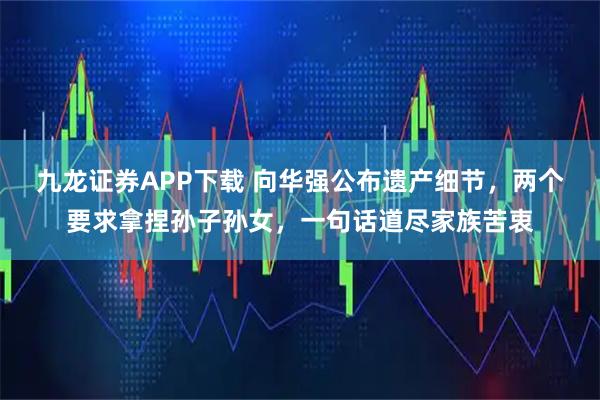 九龙证券APP下载 向华强公布遗产细节，两个要求拿捏孙子孙女，一句话道尽家族苦衷