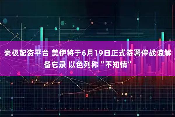 豪极配资平台 美伊将于6月19日正式签署停战谅解备忘录 以色列称“不知情”