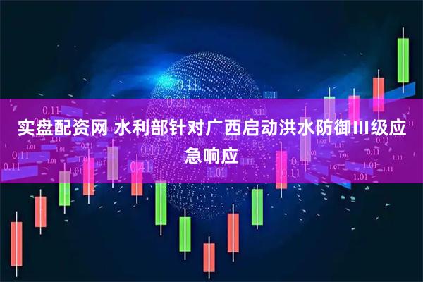 实盘配资网 水利部针对广西启动洪水防御Ⅲ级应急响应